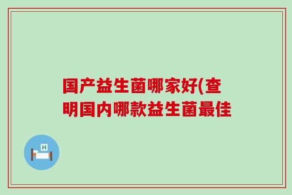 国产益生菌哪家好(查明国内哪款益生菌佳