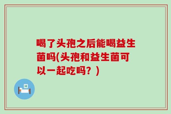 喝了头孢之后能喝益生菌吗(头孢和益生菌可以一起吃吗？)