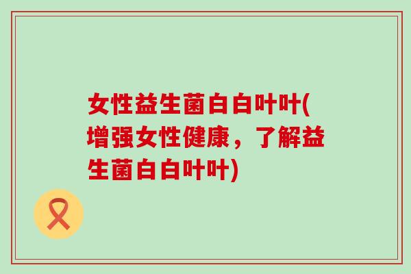 女性益生菌白白叶叶(增强女性健康，了解益生菌白白叶叶)
