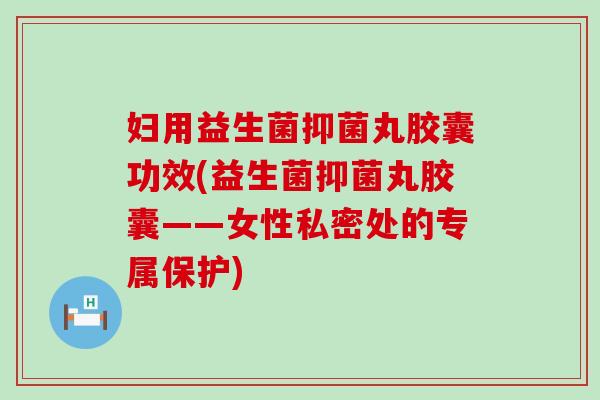 妇用益生菌抑菌丸胶囊功效(益生菌抑菌丸胶囊——女性私密处的专属保护)