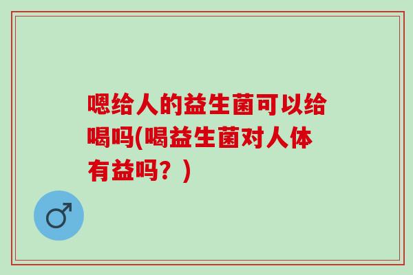 嗯给人的益生菌可以给喝吗(喝益生菌对人体有益吗？)