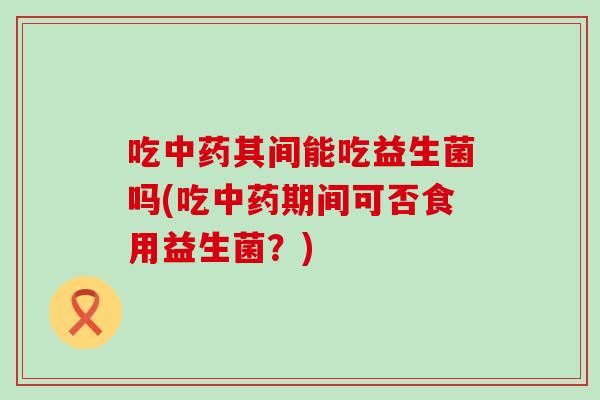 吃其间能吃益生菌吗(吃期间可否食用益生菌？)