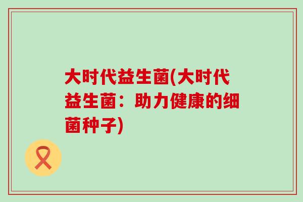 大时代益生菌(大时代益生菌：助力健康的种子)