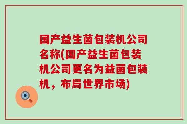 国产益生菌包装机公司名称(国产益生菌包装机公司更名为益菌包装机，布局世界市场)