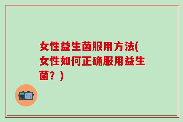 女性益生菌服用方法(女性如何正确服用益生菌？)