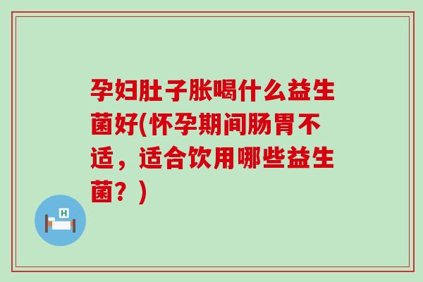 孕妇肚子胀喝什么益生菌好(怀孕期间肠胃不适，适合饮用哪些益生菌？)