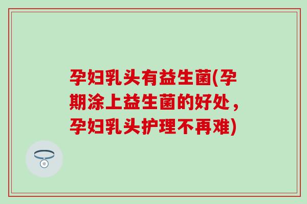 孕妇乳头有益生菌(孕期涂上益生菌的好处，孕妇乳头护理不再难)