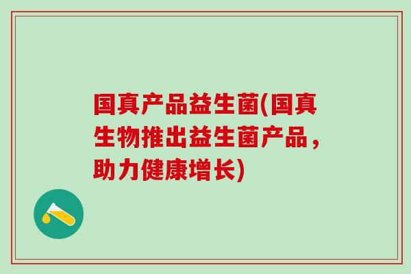 国真产品益生菌(国真生物推出益生菌产品，助力健康增长)