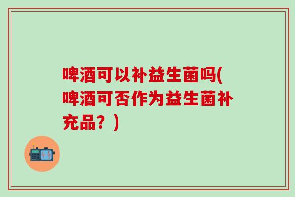 啤酒可以补益生菌吗(啤酒可否作为益生菌补充品？)