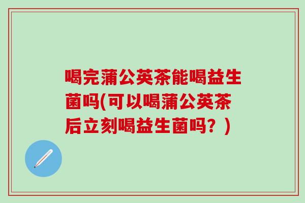 喝完蒲公英茶能喝益生菌吗(可以喝蒲公英茶后立刻喝益生菌吗？)