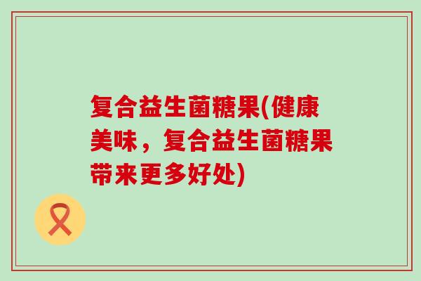 复合益生菌糖果(健康美味，复合益生菌糖果带来更多好处)