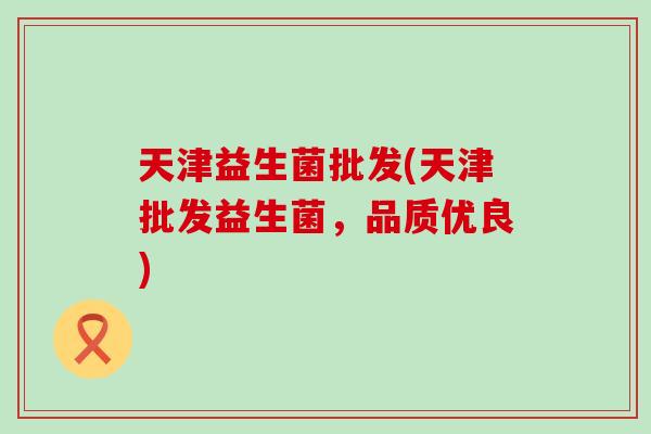 天津益生菌批发(天津批发益生菌，品质优良)