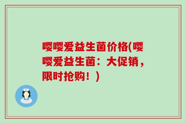 嘤嘤爱益生菌价格(嘤嘤爱益生菌：大促销，限时抢购！)