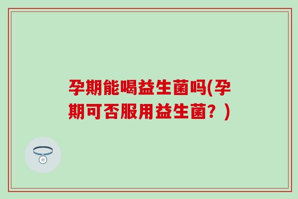 孕期能喝益生菌吗(孕期可否服用益生菌？)