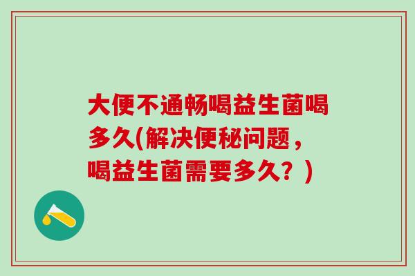 大便不通畅喝益生菌喝多久(解决问题，喝益生菌需要多久？)