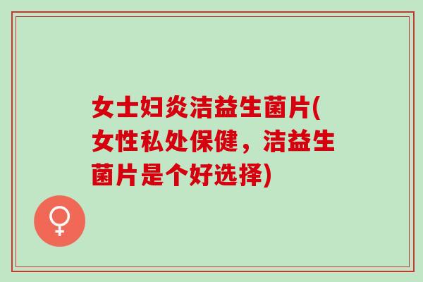 女士妇炎洁益生菌片(女性私处保健，洁益生菌片是个好选择)