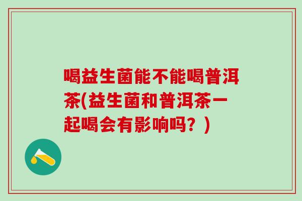 喝益生菌能不能喝普洱茶(益生菌和普洱茶一起喝会有影响吗？)