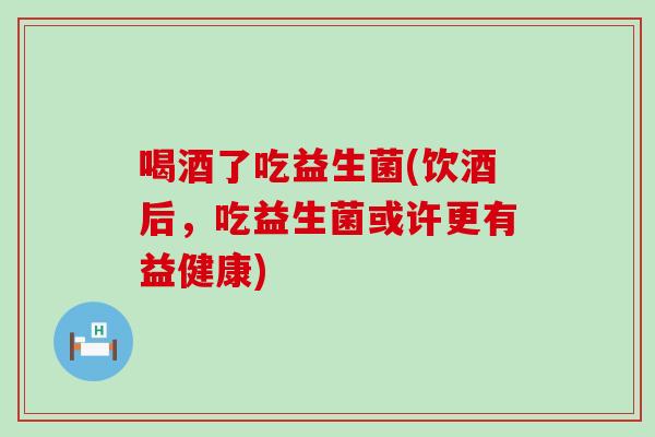 喝酒了吃益生菌(饮酒后，吃益生菌或许更有益健康)