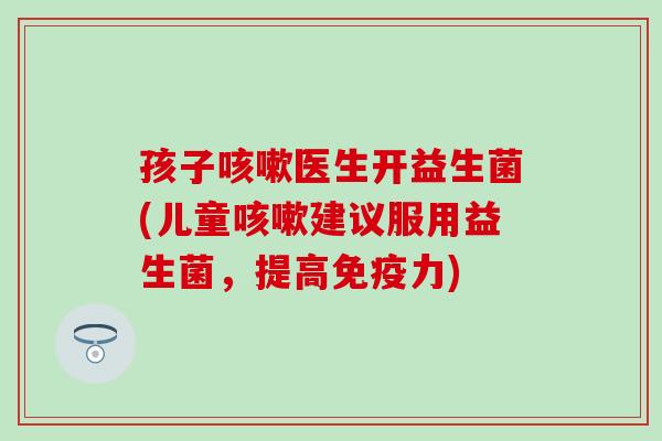 孩子医生开益生菌(儿童建议服用益生菌，提高力)