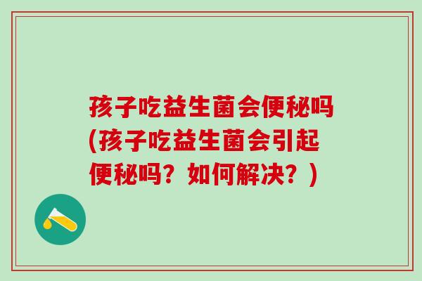 孩子吃益生菌会吗(孩子吃益生菌会引起吗？如何解决？)