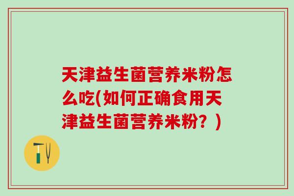 天津益生菌营养米粉怎么吃(如何正确食用天津益生菌营养米粉？)