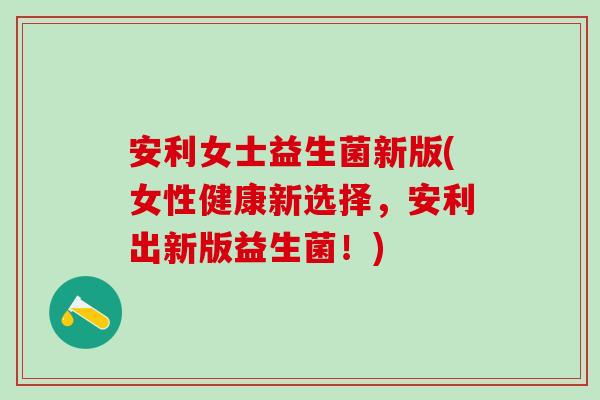 安利女士益生菌新版(女性健康新选择，安利出新版益生菌！)