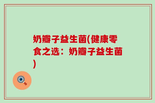 奶瓣子益生菌(健康零食之选：奶瓣子益生菌)