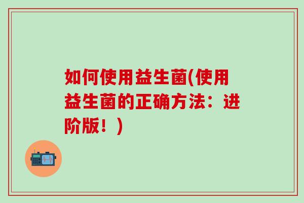 如何使用益生菌(使用益生菌的正确方法：进阶版！)