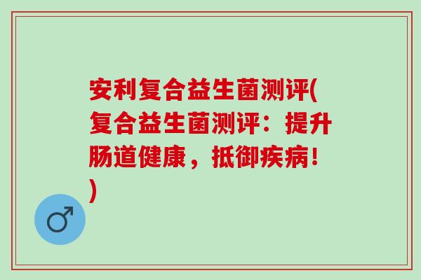 安利复合益生菌测评(复合益生菌测评：提升肠道健康，抵御！)