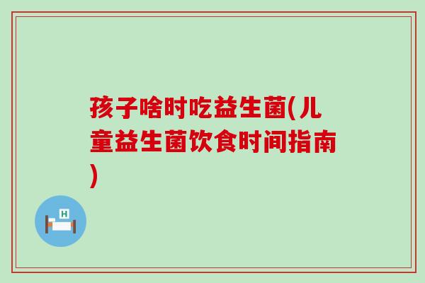 孩子啥时吃益生菌(儿童益生菌饮食时间指南)