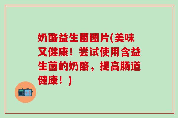 奶酪益生菌图片(美味又健康！尝试使用含益生菌的奶酪，提高肠道健康！)