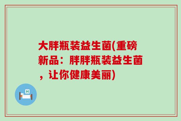 大胖瓶装益生菌(重磅新品：胖胖瓶装益生菌，让你健康美丽)