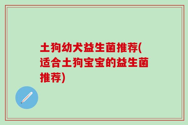 土狗幼犬益生菌推荐(适合土狗宝宝的益生菌推荐)