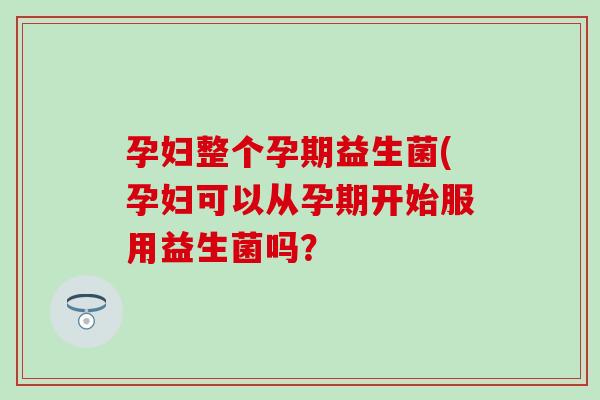 孕妇整个孕期益生菌(孕妇可以从孕期开始服用益生菌吗？
