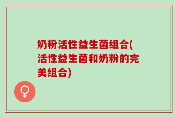 奶粉活性益生菌组合(活性益生菌和奶粉的完美组合)