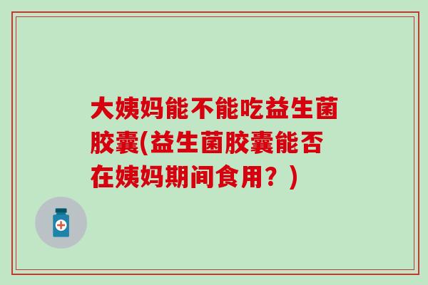 大姨妈能不能吃益生菌胶囊(益生菌胶囊能否在姨妈期间食用？)