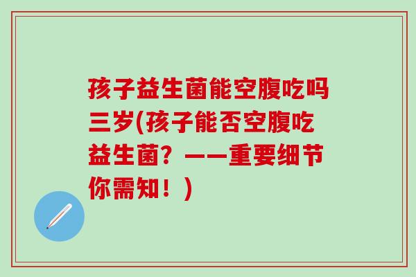 孩子益生菌能空腹吃吗三岁(孩子能否空腹吃益生菌？——重要细节你需知！)