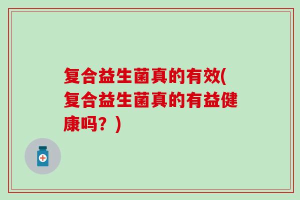 复合益生菌真的有效(复合益生菌真的有益健康吗？)