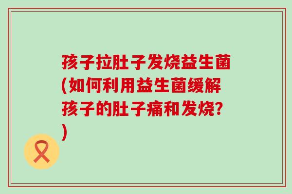孩子拉肚子发烧益生菌(如何利用益生菌缓解孩子的肚子痛和发烧？)