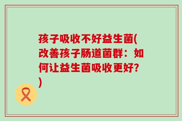 孩子吸收不好益生菌(改善孩子肠道菌群：如何让益生菌吸收更好？)