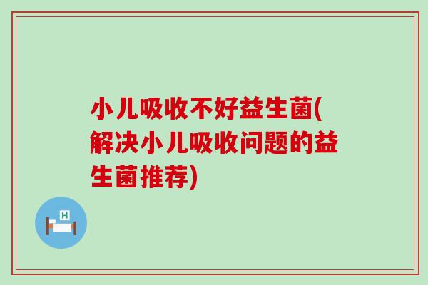 小儿吸收不好益生菌(解决小儿吸收问题的益生菌推荐)