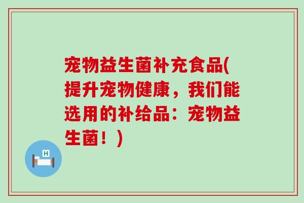宠物益生菌补充食品(提升宠物健康，我们能选用的补给品：宠物益生菌！)