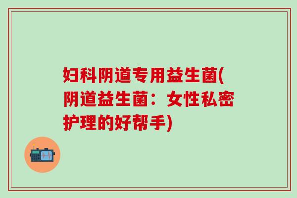 专用益生菌(益生菌：女性私密护理的好帮手)