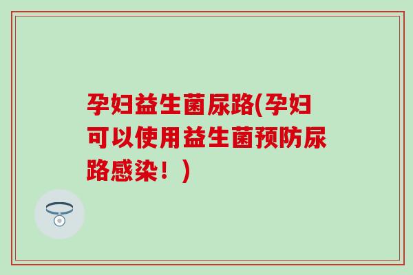 孕妇益生菌尿路(孕妇可以使用益生菌尿路！)