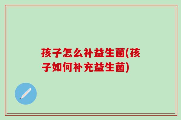 孩子怎么补益生菌(孩子如何补充益生菌)