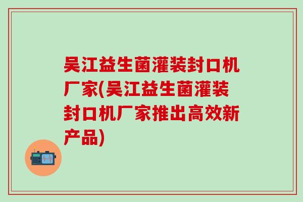 吴江益生菌灌装封口机厂家(吴江益生菌灌装封口机厂家推出高效新产品)