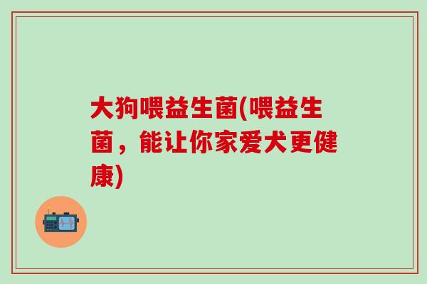 大狗喂益生菌(喂益生菌，能让你家爱犬更健康)