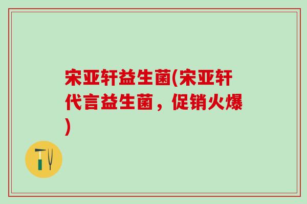 宋亚轩益生菌(宋亚轩代言益生菌，促销火爆)