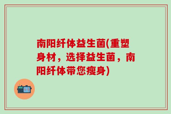 南阳纤体益生菌(重塑身材，选择益生菌，南阳纤体带您瘦身)