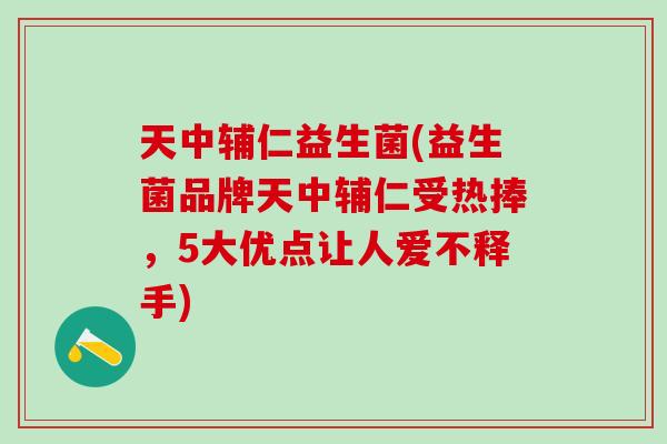 天中辅仁益生菌(益生菌品牌天中辅仁受热捧，5大优点让人爱不释手)